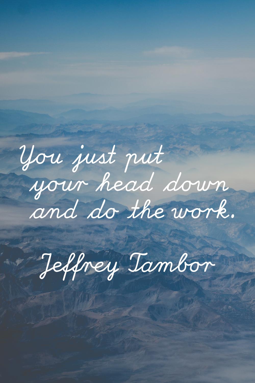 You just put your head down and do the work.