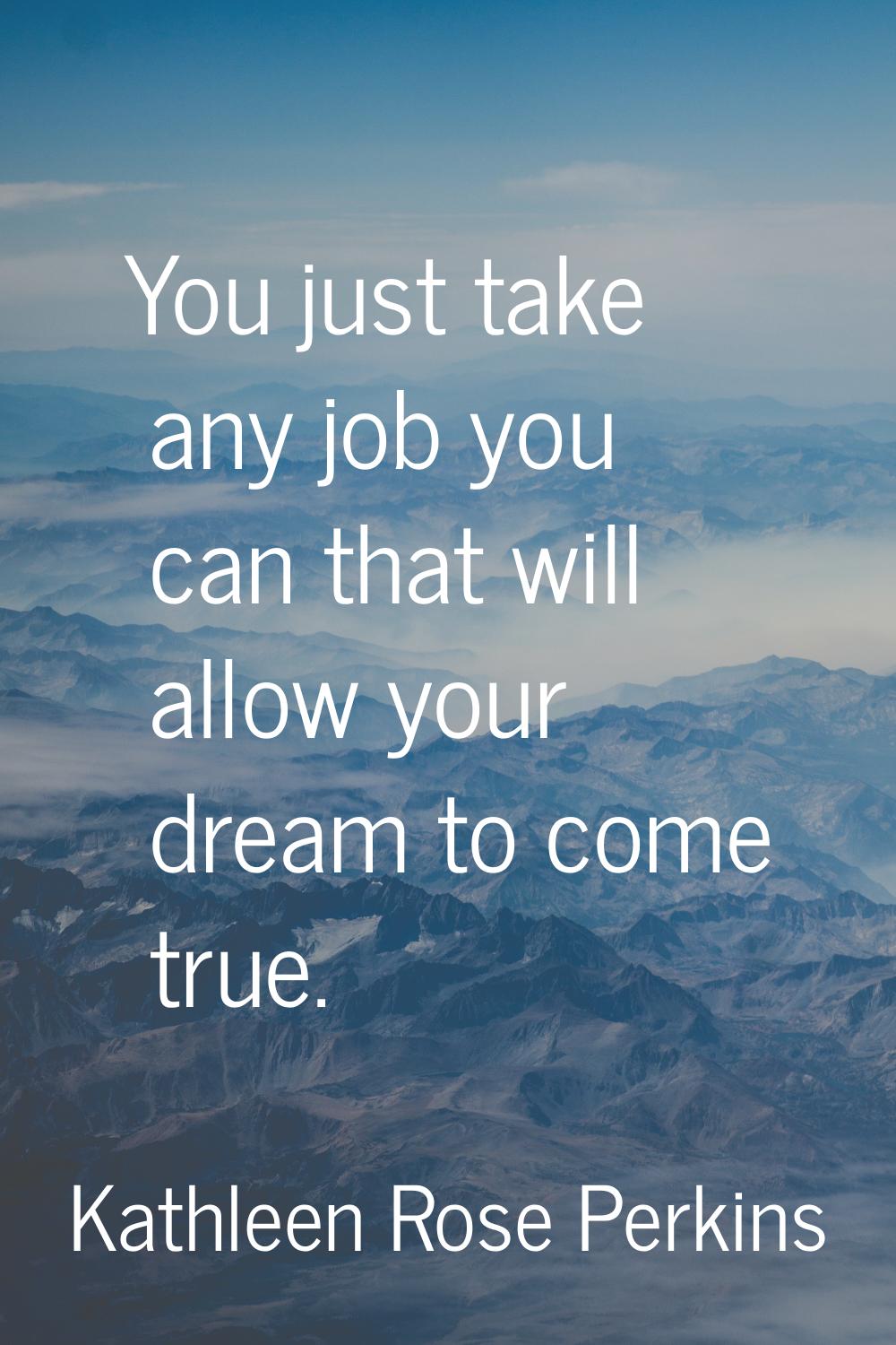 You just take any job you can that will allow your dream to come true.