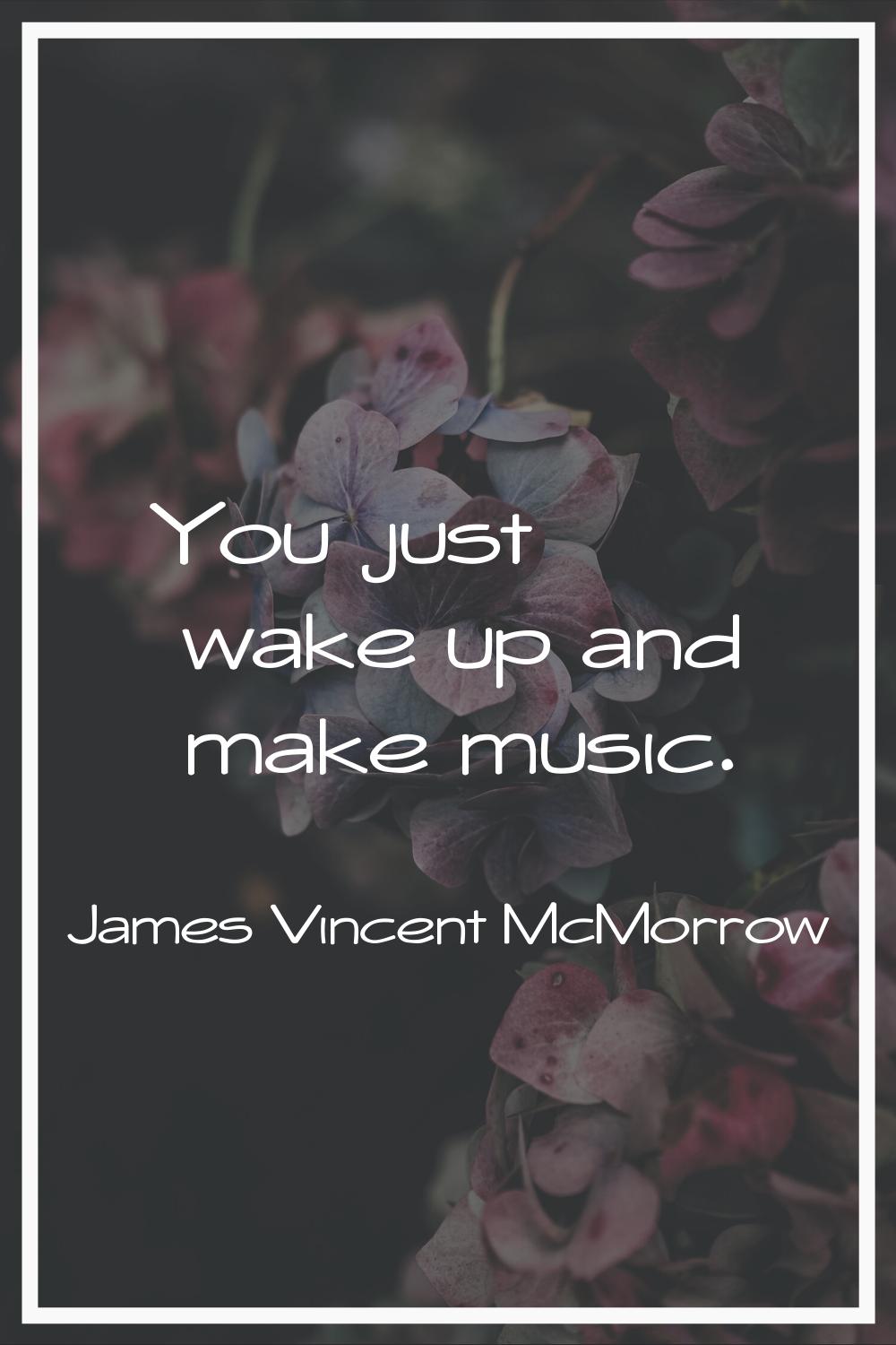 You just wake up and make music.