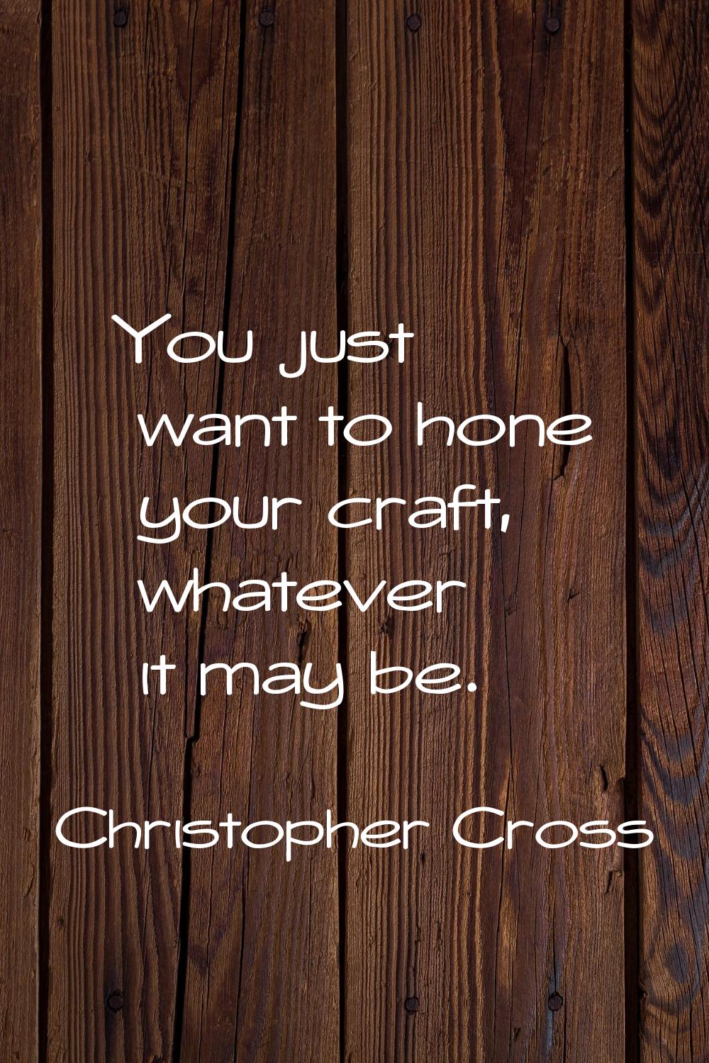 You just want to hone your craft, whatever it may be.