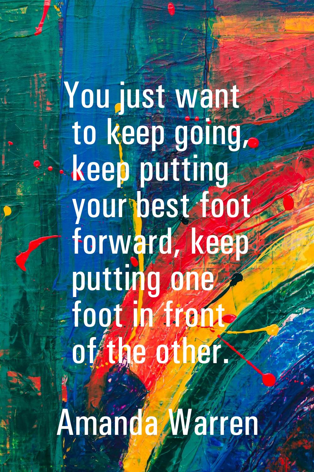 You just want to keep going, keep putting your best foot forward, keep putting one foot in front of