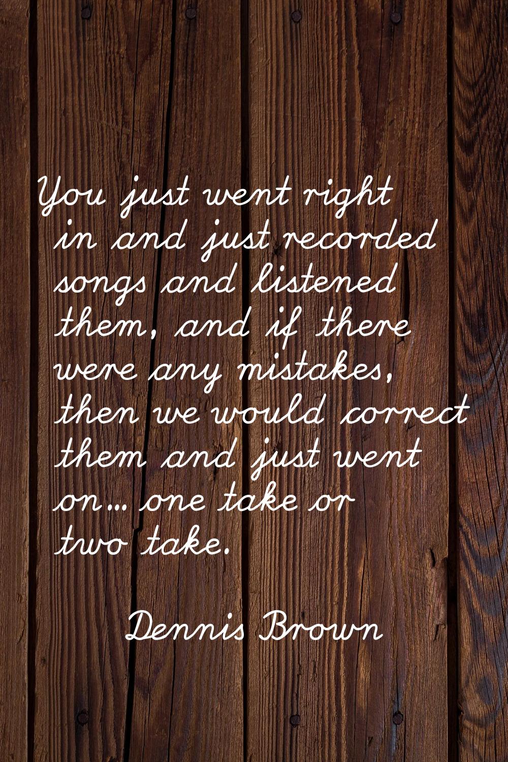 You just went right in and just recorded songs and listened them, and if there were any mistakes, t