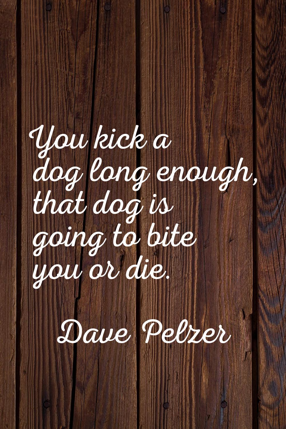 You kick a dog long enough, that dog is going to bite you or die.