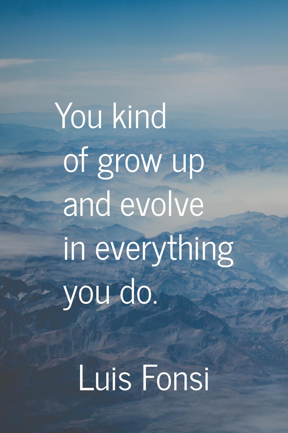 You kind of grow up and evolve in everything you do.