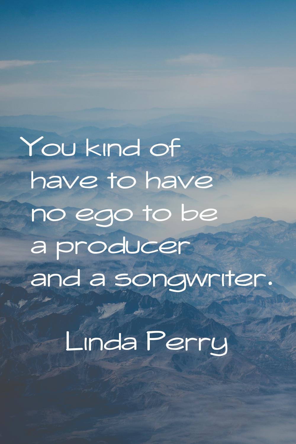 You kind of have to have no ego to be a producer and a songwriter.