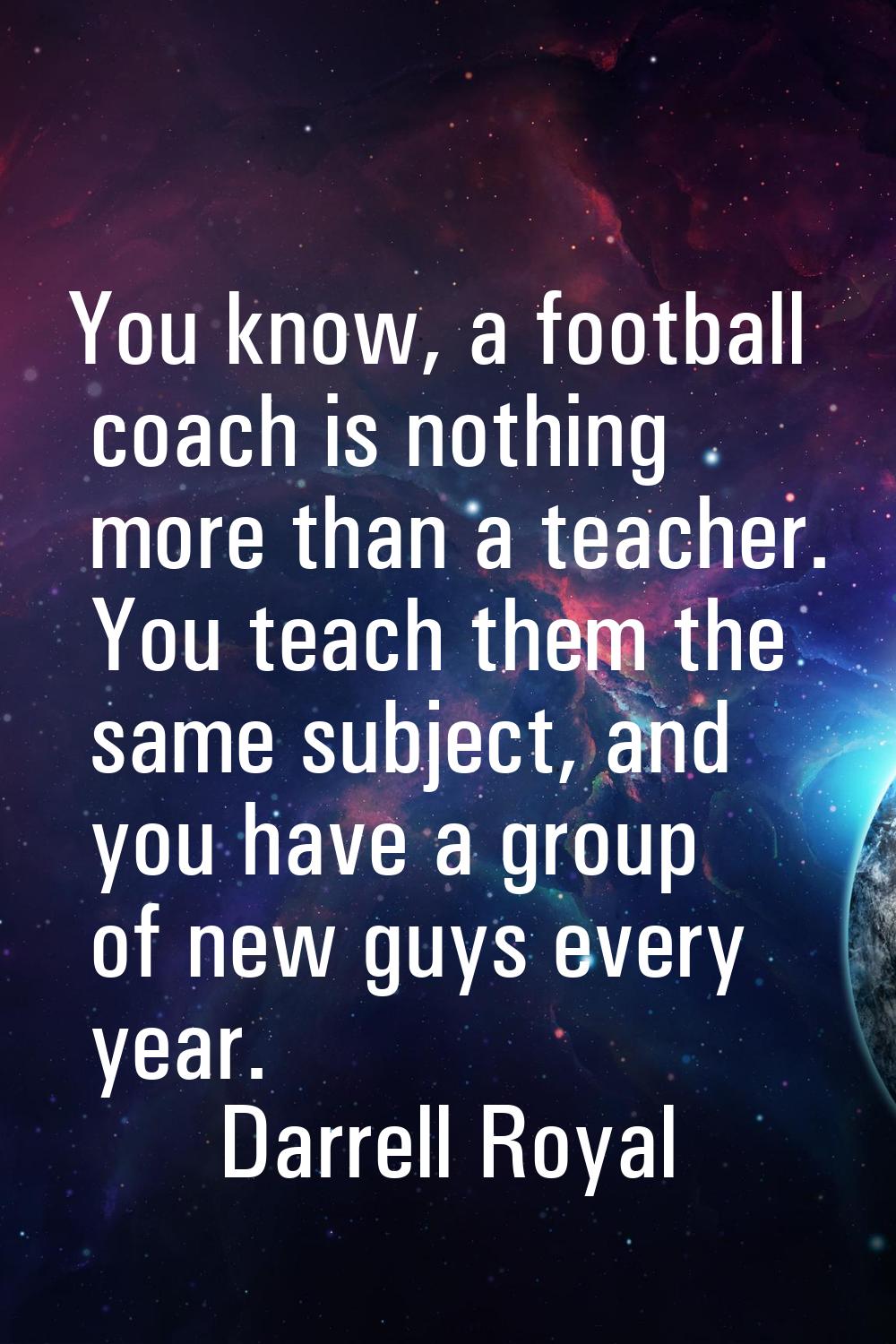You know, a football coach is nothing more than a teacher. You teach them the same subject, and you