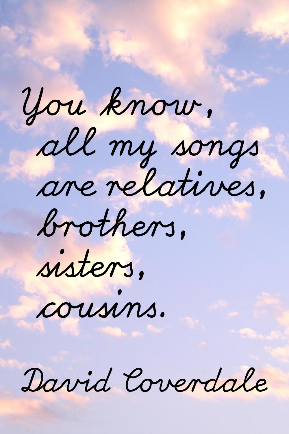 You know, all my songs are relatives, brothers, sisters, cousins.
