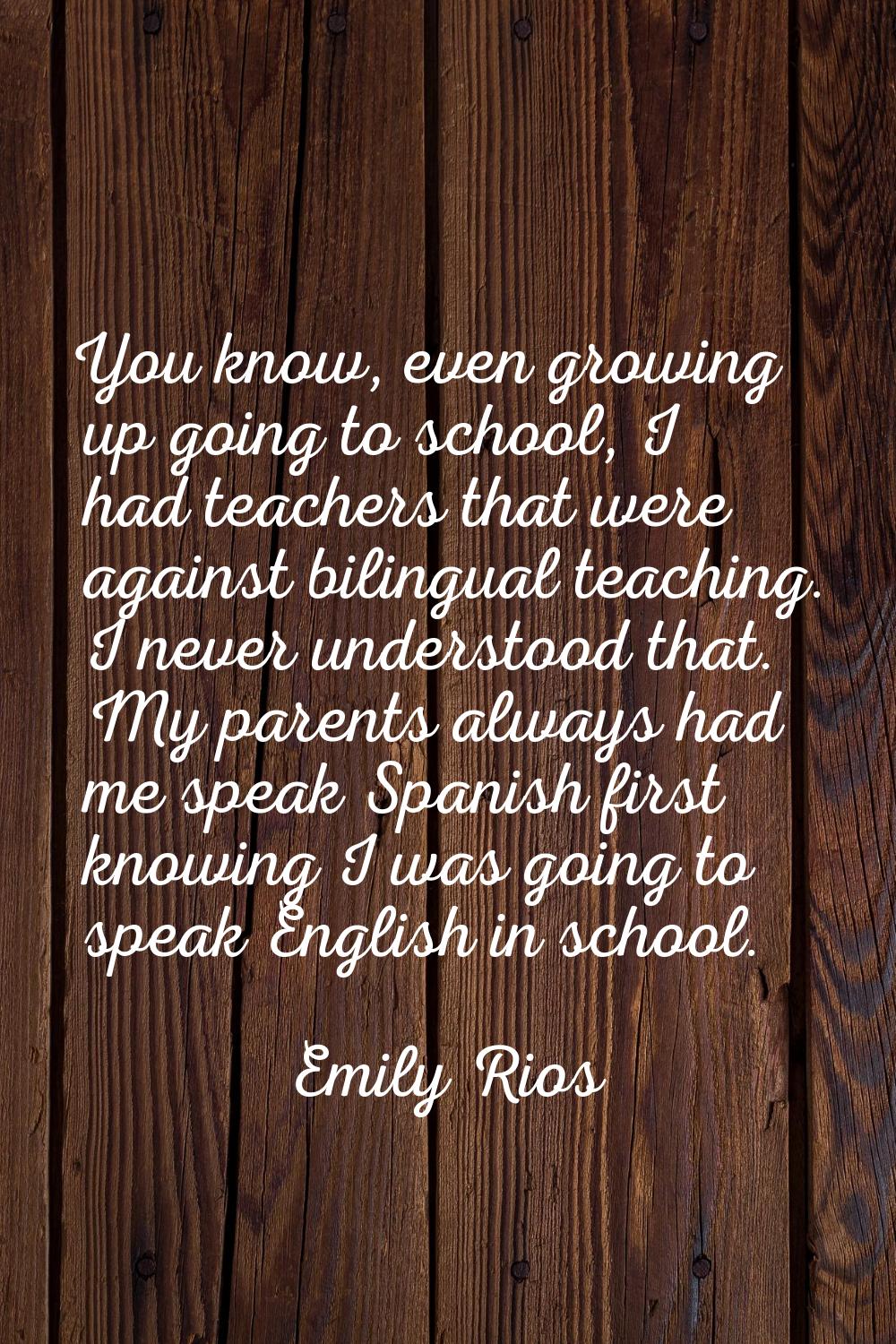 You know, even growing up going to school, I had teachers that were against bilingual teaching. I n