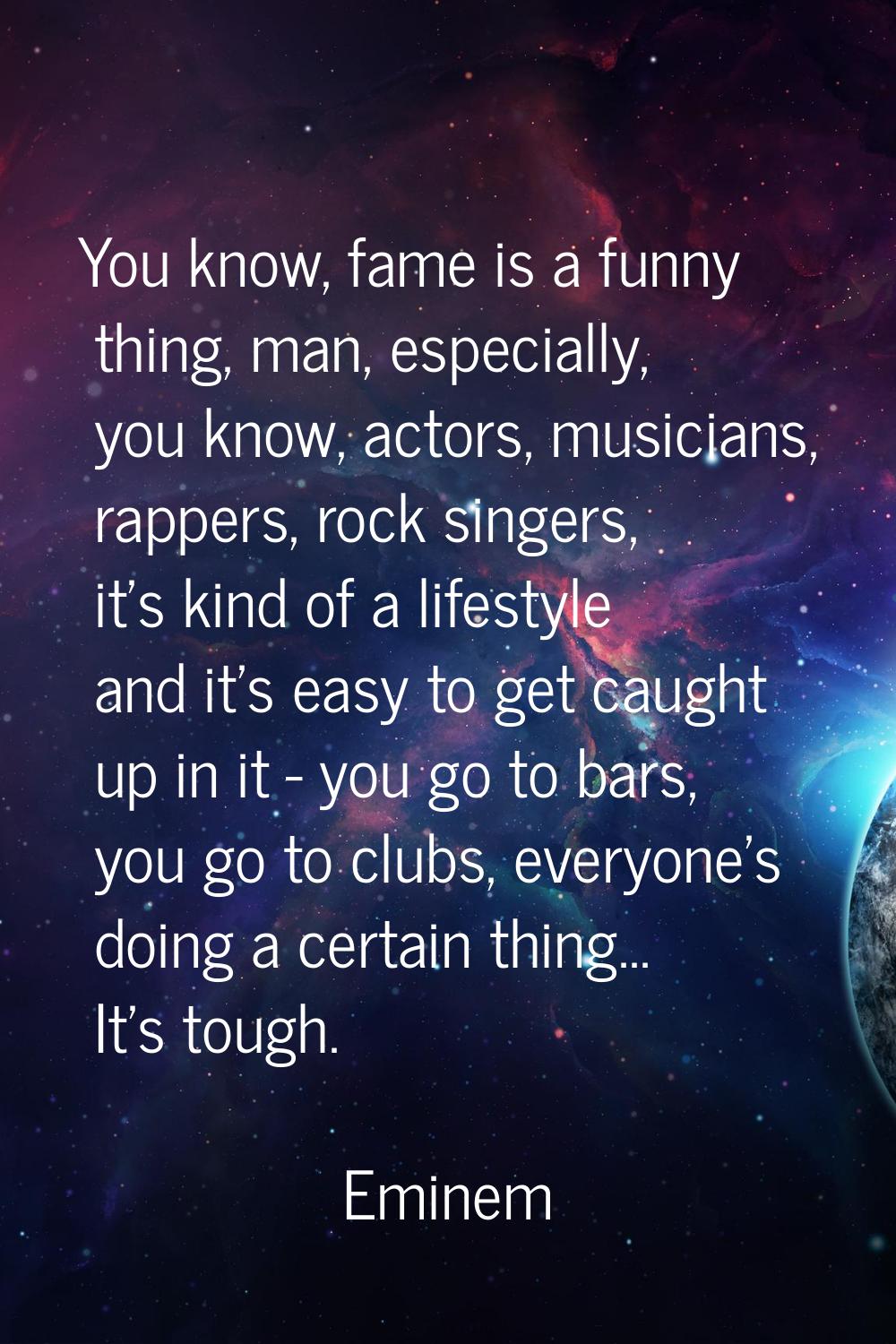 You know, fame is a funny thing, man, especially, you know, actors, musicians, rappers, rock singer