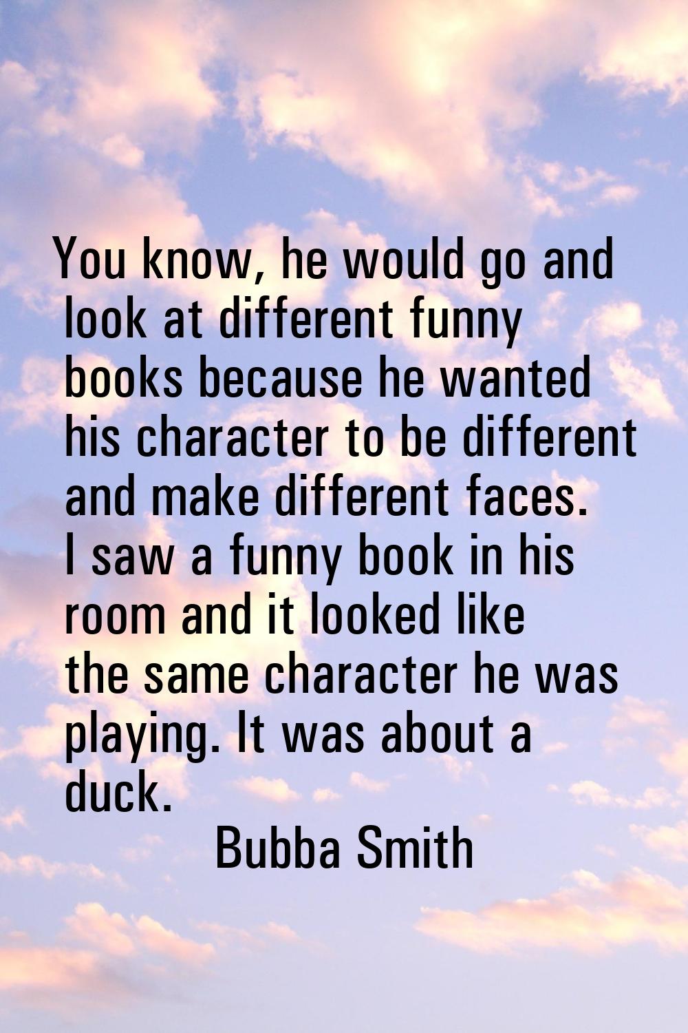 You know, he would go and look at different funny books because he wanted his character to be diffe