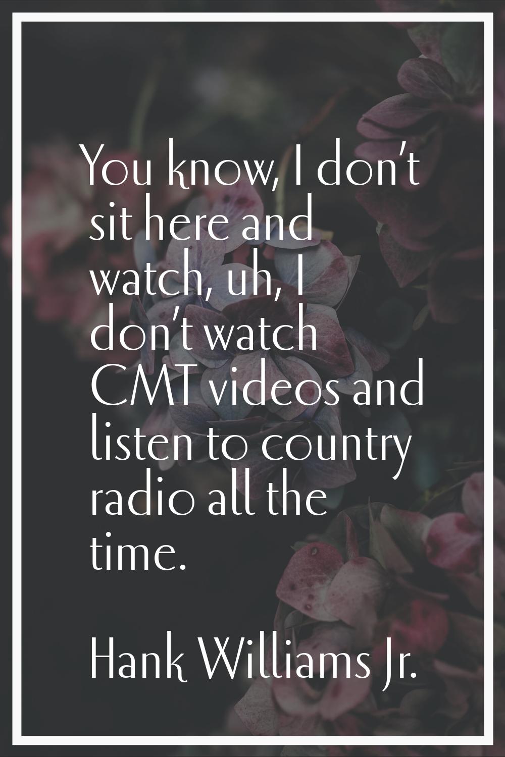 You know, I don’t sit here and watch, uh, I don’t watch CMT videos and listen to country radio all 