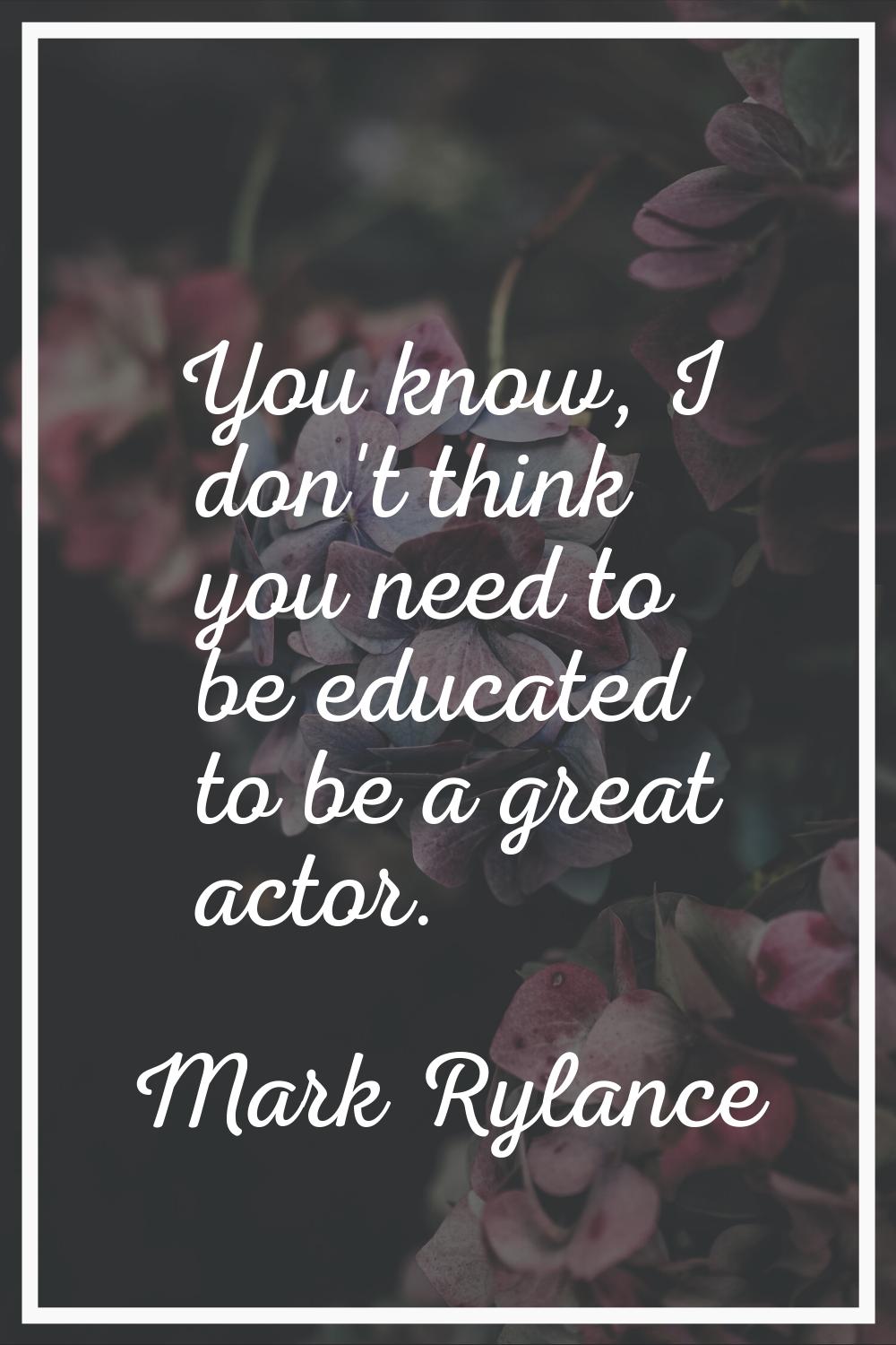 You know, I don't think you need to be educated to be a great actor.