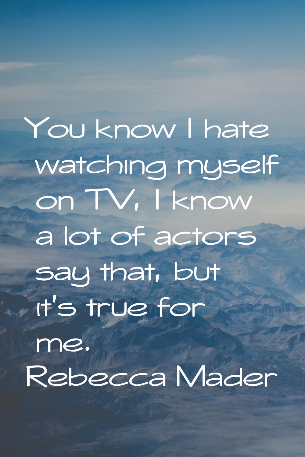 You know I hate watching myself on TV, I know a lot of actors say that, but it's true for me.