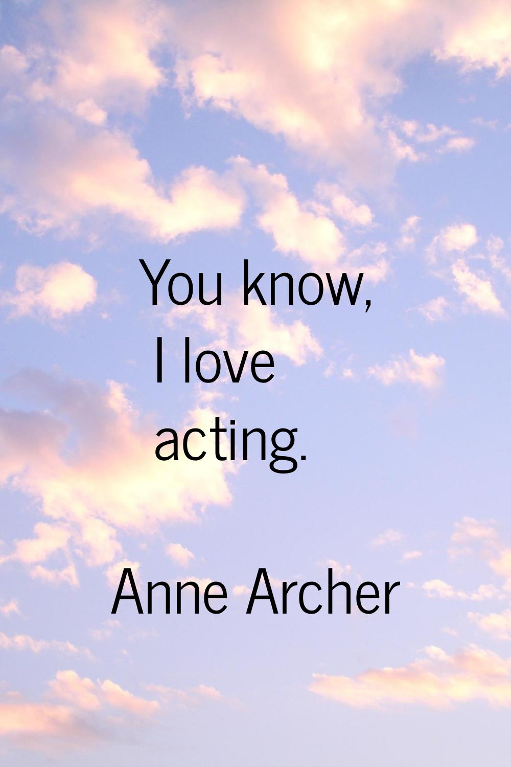 You know, I love acting.