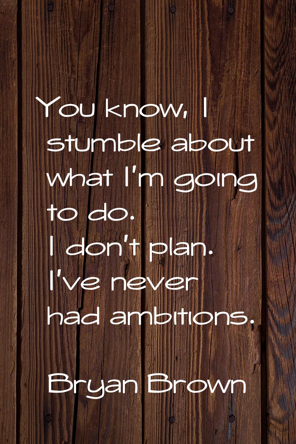 You know, I stumble about what I'm going to do. I don't plan. I've never had ambitions.