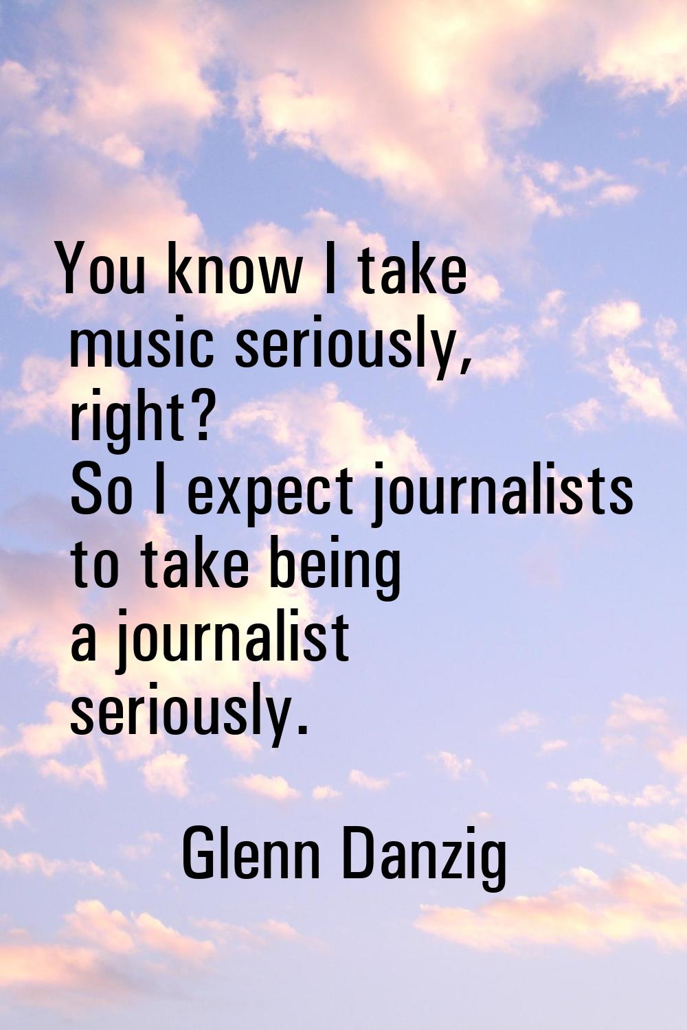 You know I take music seriously, right? So I expect journalists to take being a journalist seriousl