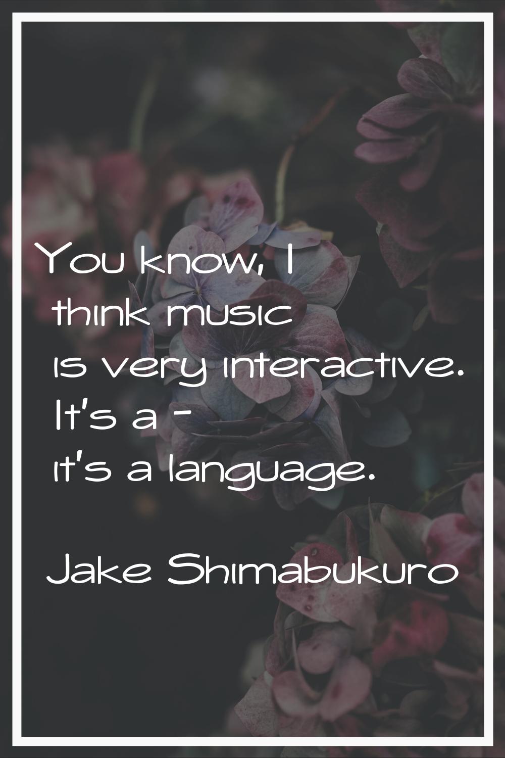 You know, I think music is very interactive. It's a - it's a language.