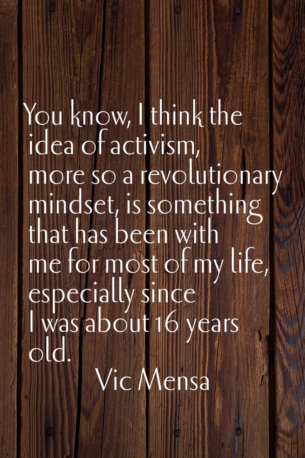 You know, I think the idea of activism, more so a revolutionary mindset, is something that has been
