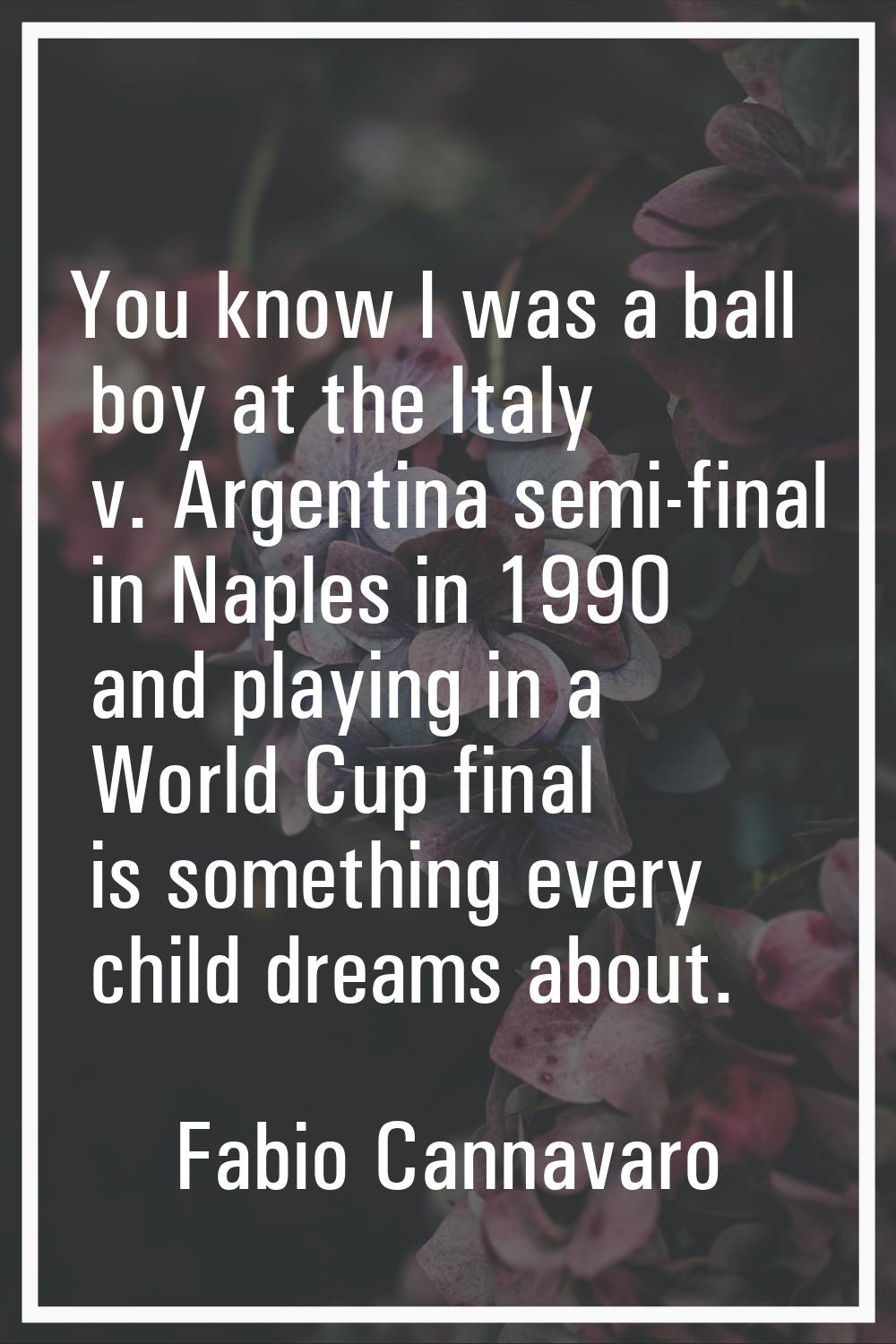 You know I was a ball boy at the Italy v. Argentina semi-final in Naples in 1990 and playing in a W