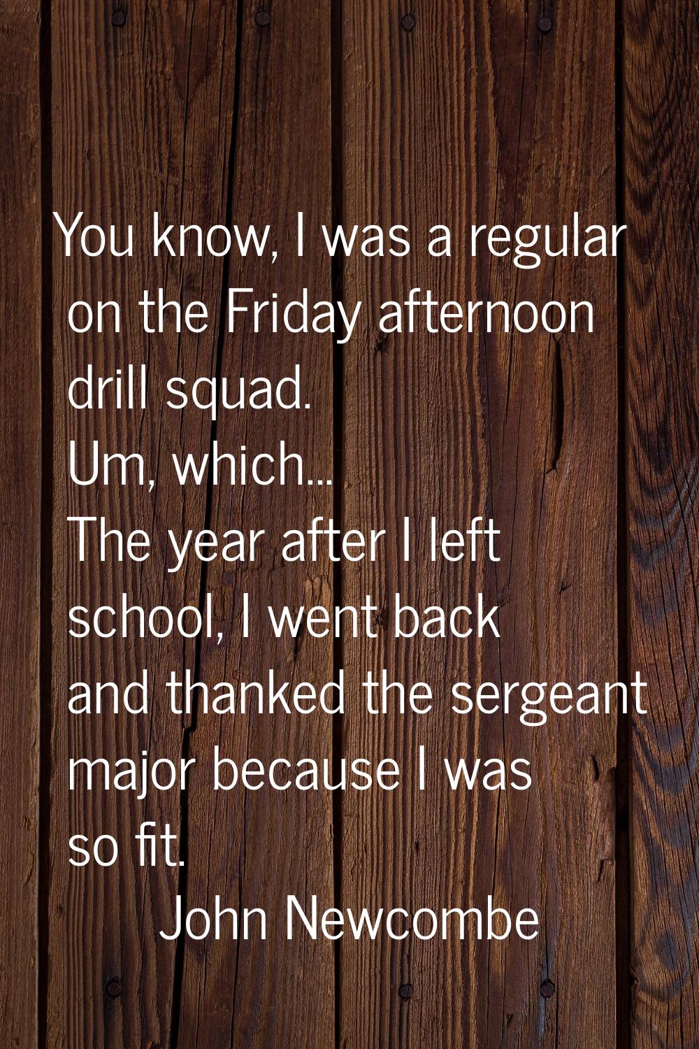 You know, I was a regular on the Friday afternoon drill squad. Um, which... The year after I left s
