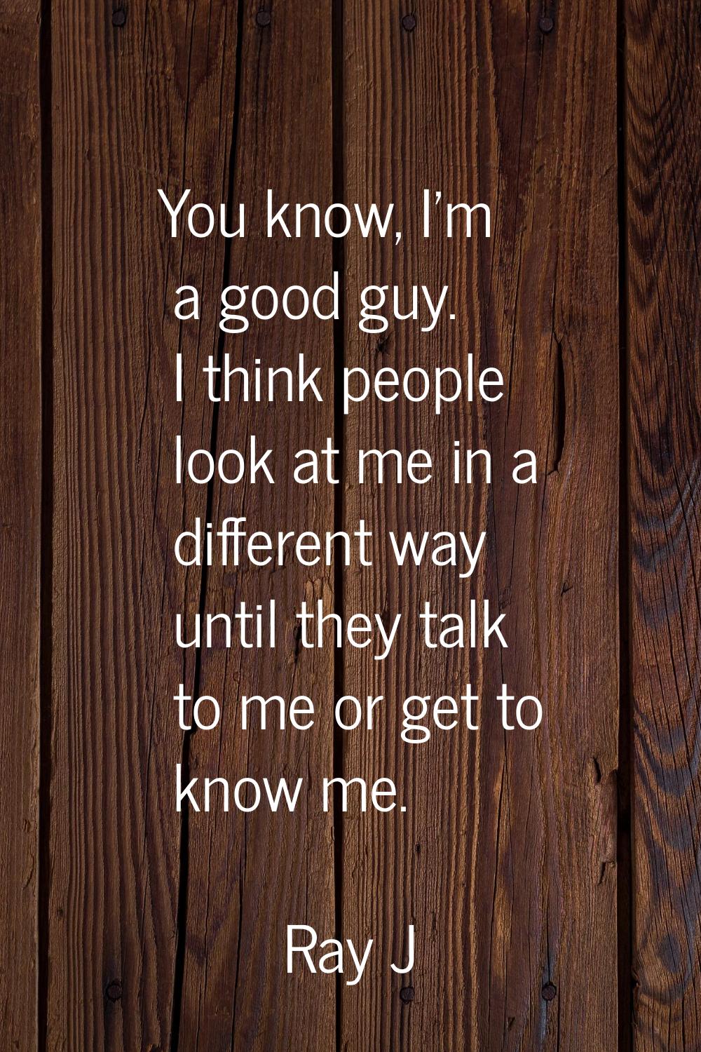 You know, I'm a good guy. I think people look at me in a different way until they talk to me or get