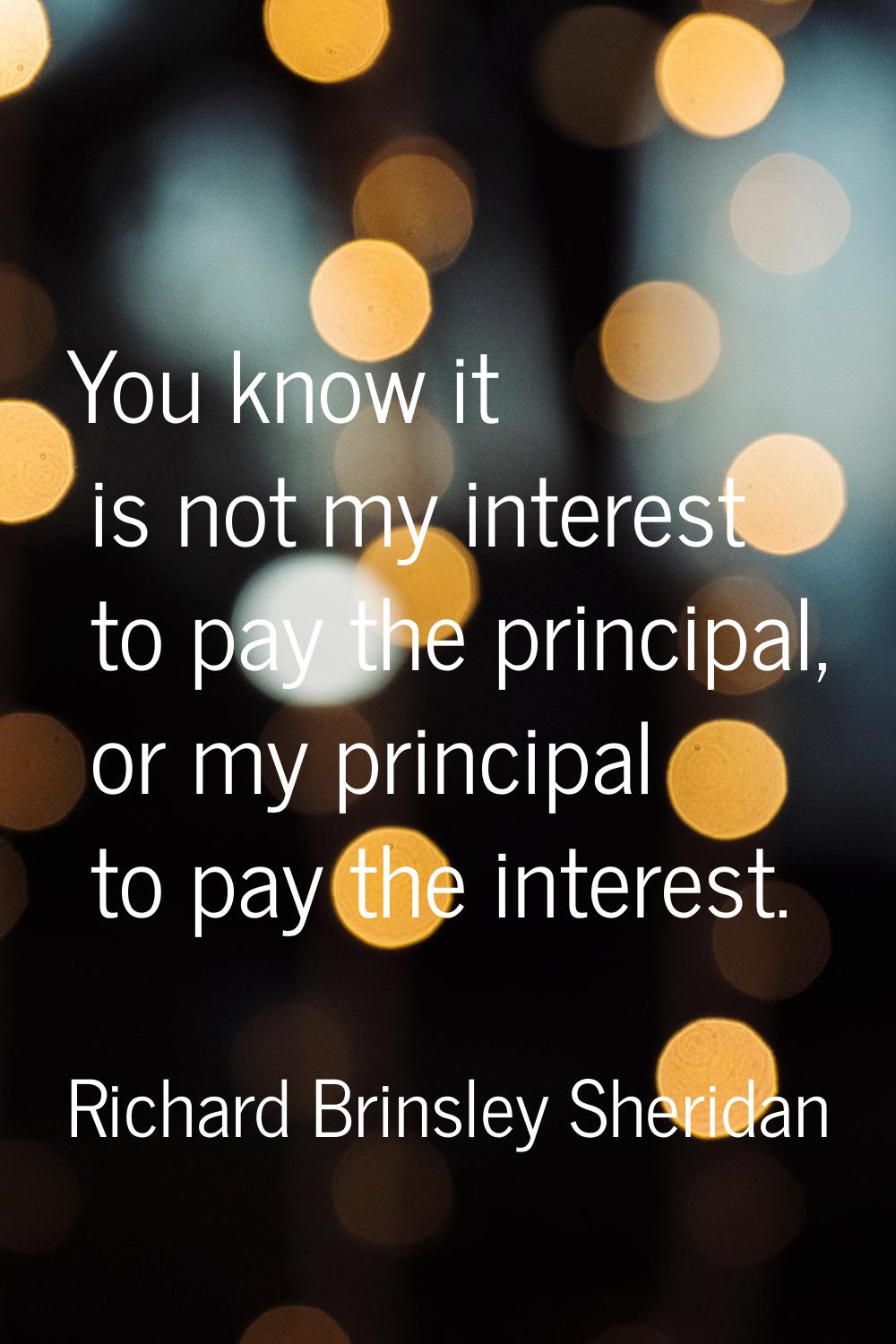 You know it is not my interest to pay the principal, or my principal to pay the interest.