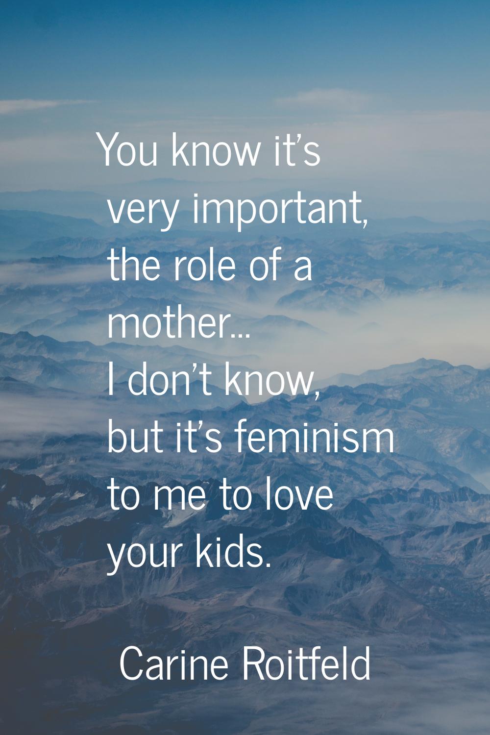 You know it's very important, the role of a mother... I don't know, but it's feminism to me to love