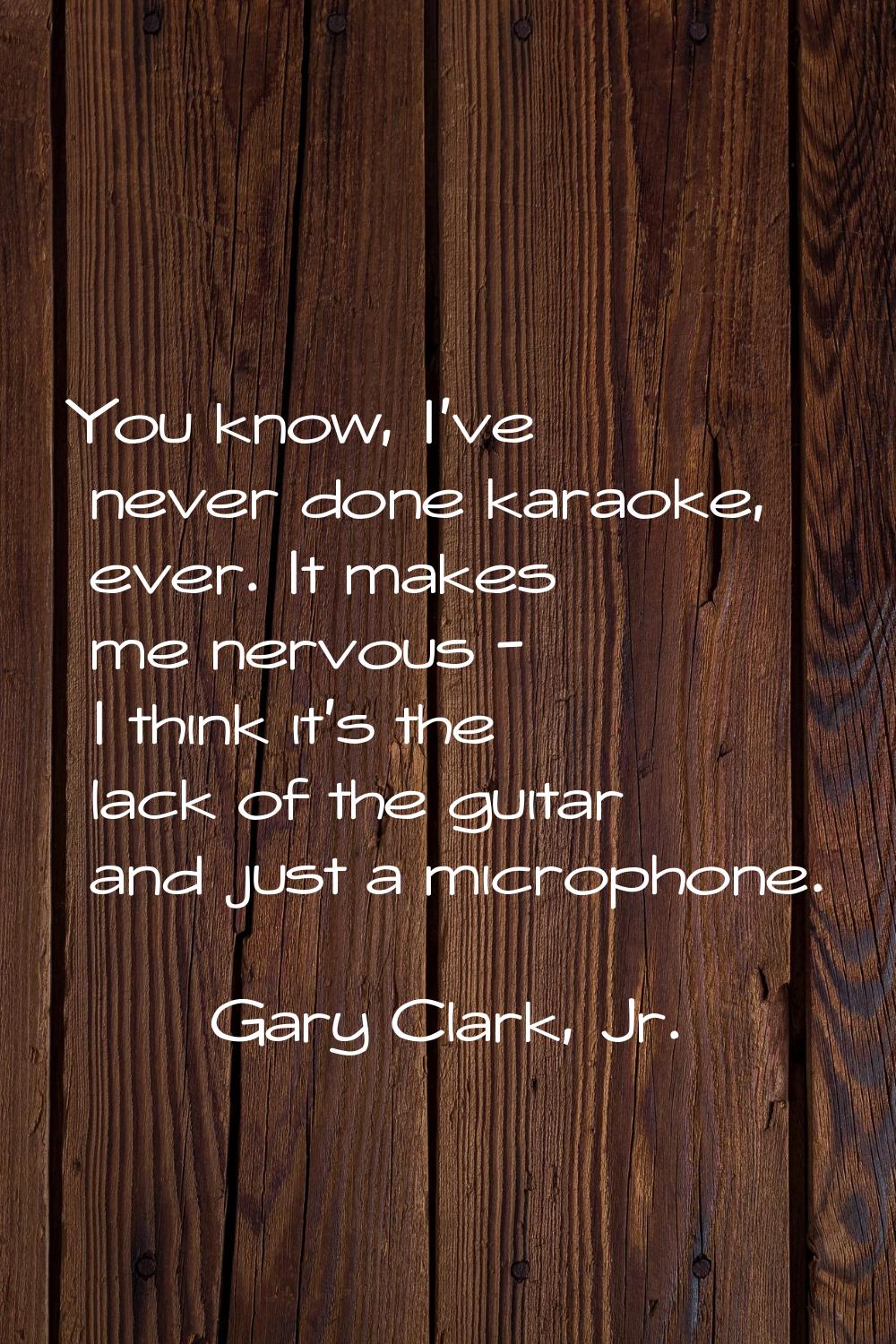 You know, I've never done karaoke, ever. It makes me nervous - I think it's the lack of the guitar 