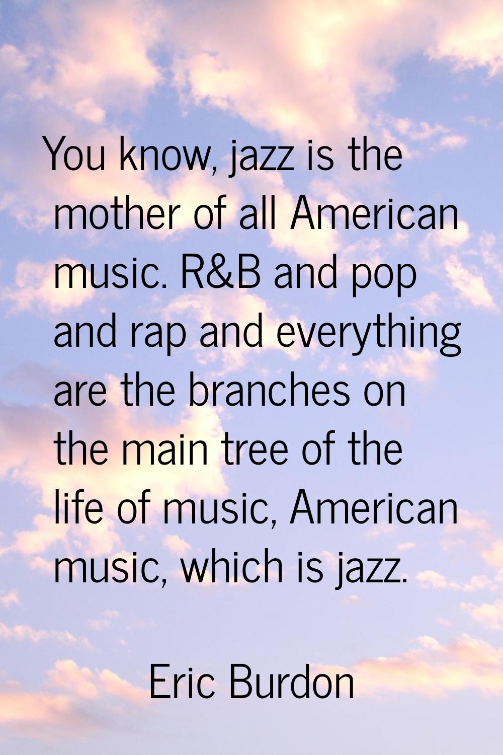 You know, jazz is the mother of all American music. R&B and pop and rap and everything are the bran