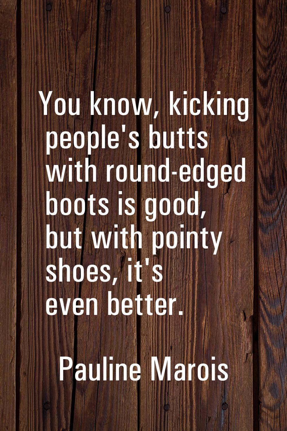 You know, kicking people's butts with round-edged boots is good, but with pointy shoes, it's even b