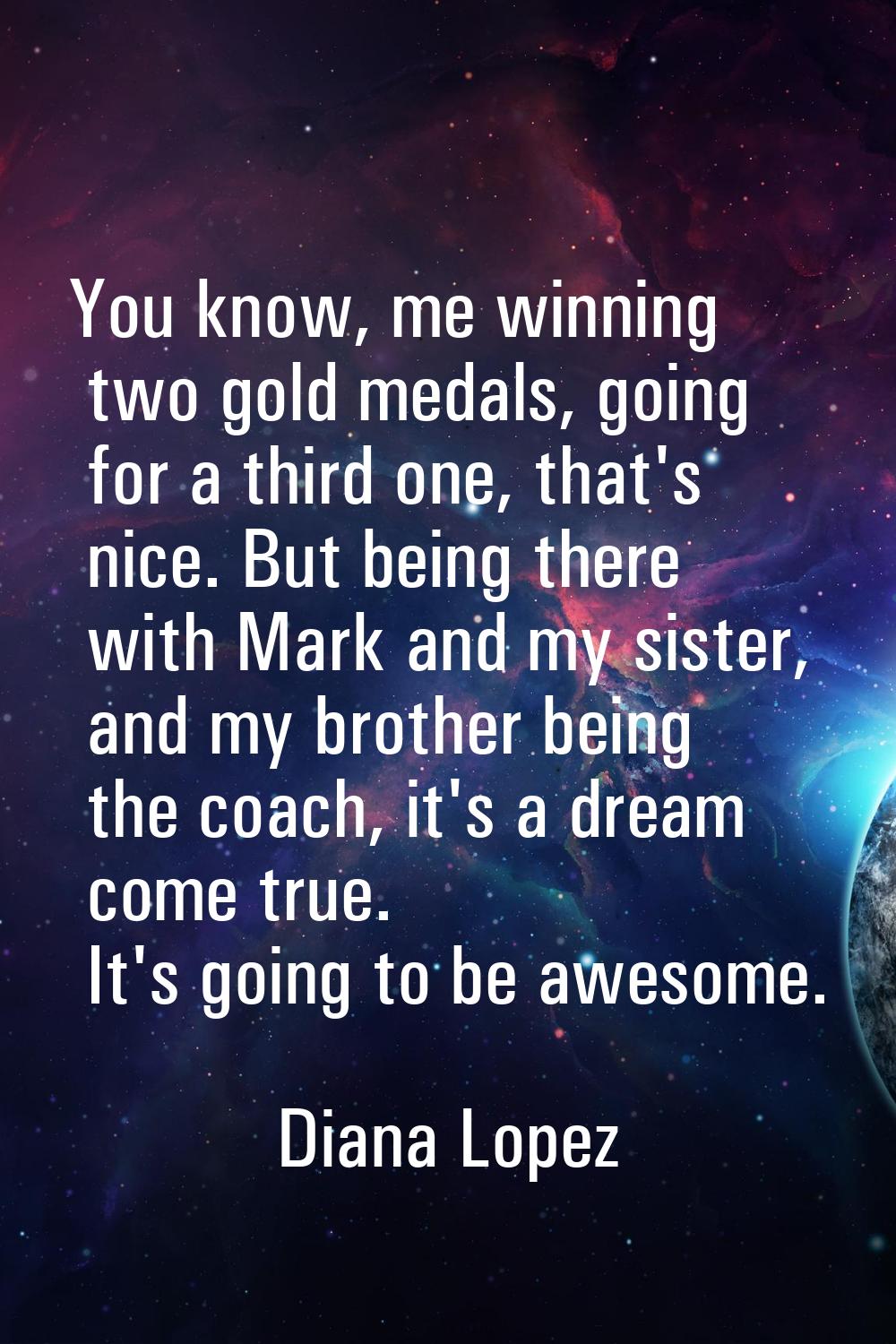 You know, me winning two gold medals, going for a third one, that's nice. But being there with Mark