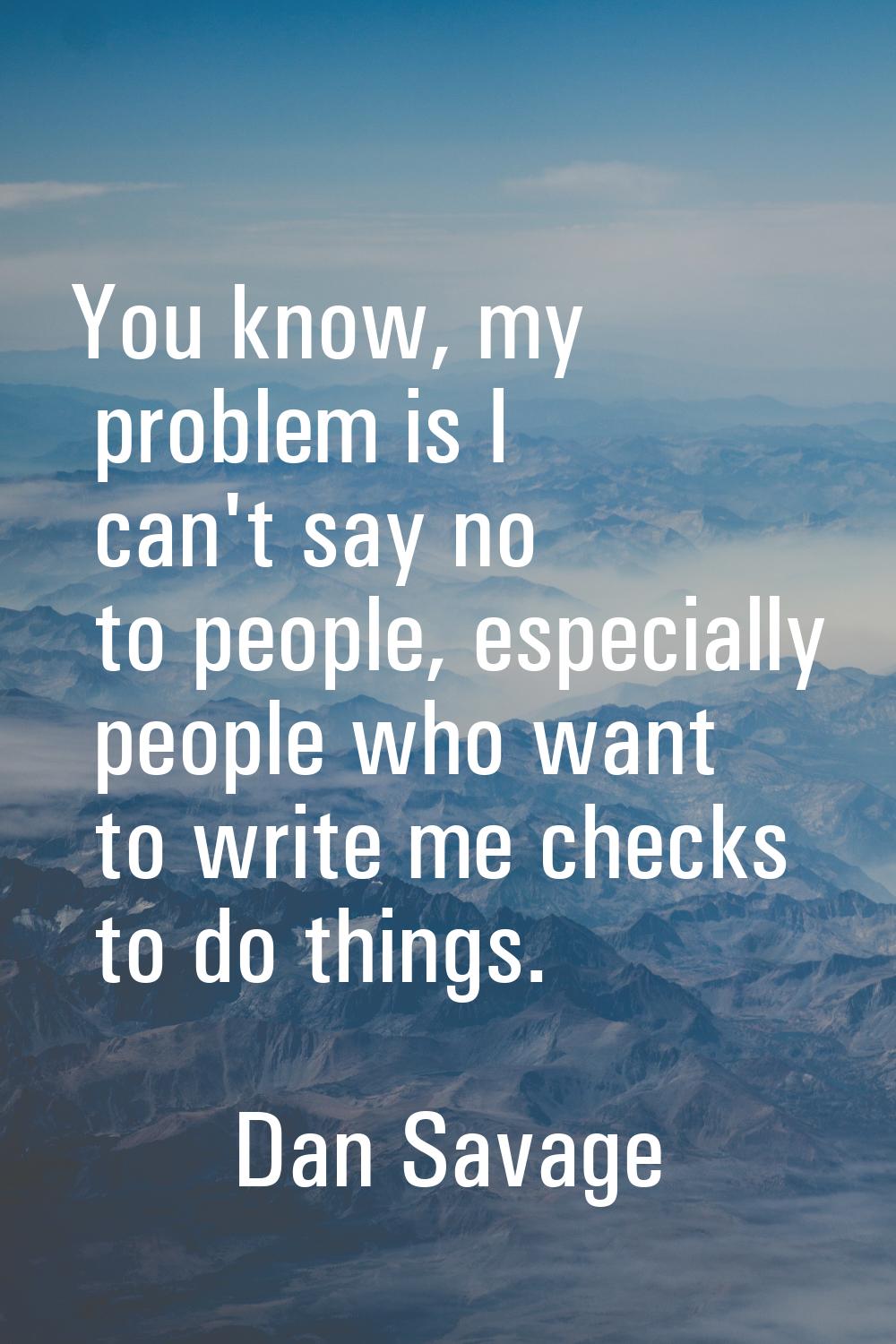 You know, my problem is I can't say no to people, especially people who want to write me checks to 