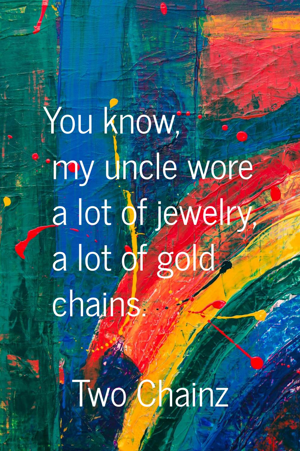 You know, my uncle wore a lot of jewelry, a lot of gold chains.