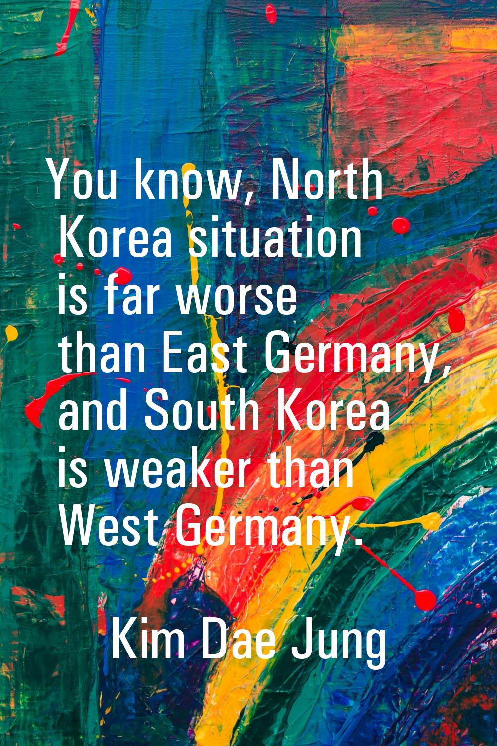 You know, North Korea situation is far worse than East Germany, and South Korea is weaker than West