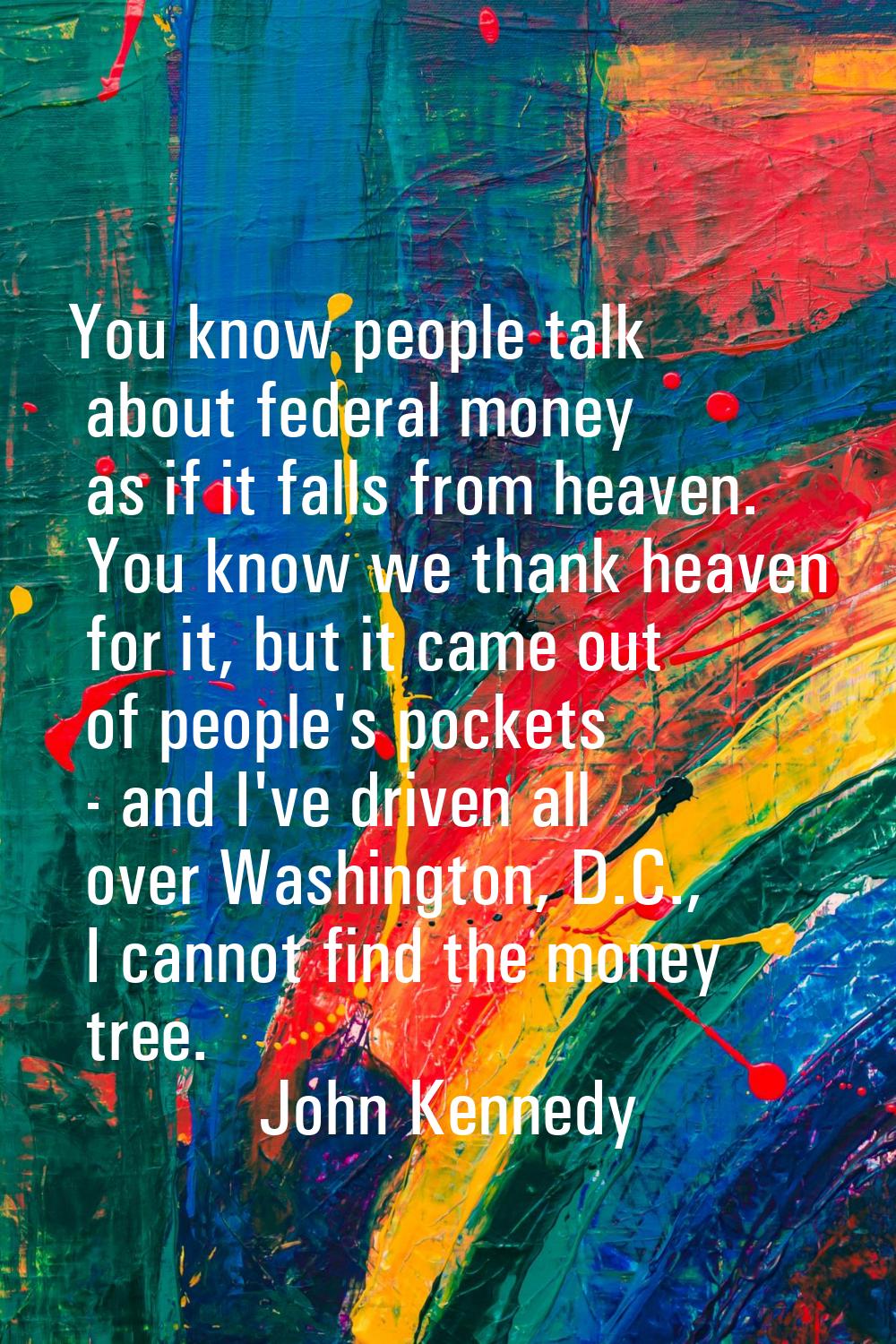 You know people talk about federal money as if it falls from heaven. You know we thank heaven for i