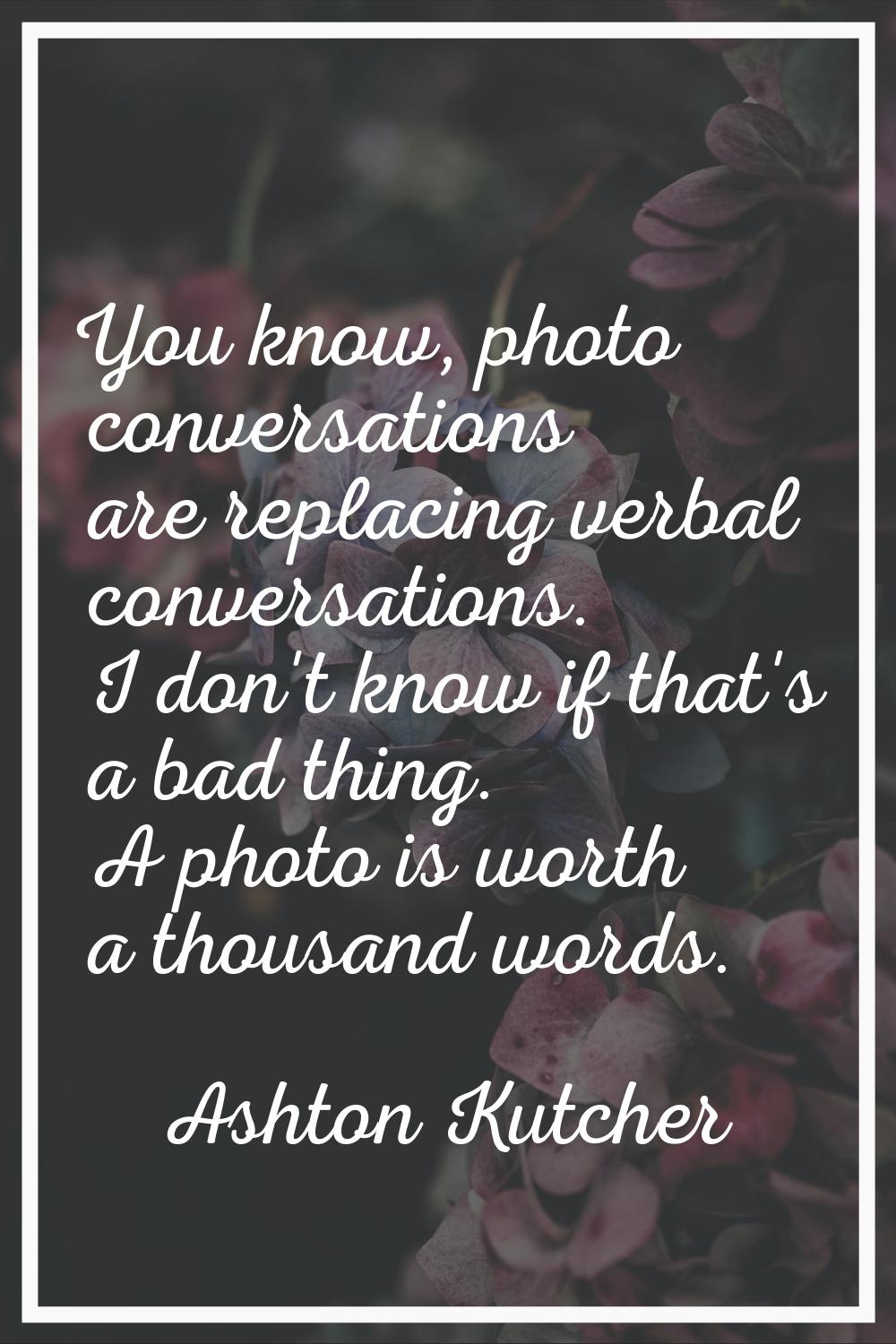 You know, photo conversations are replacing verbal conversations. I don't know if that's a bad thin