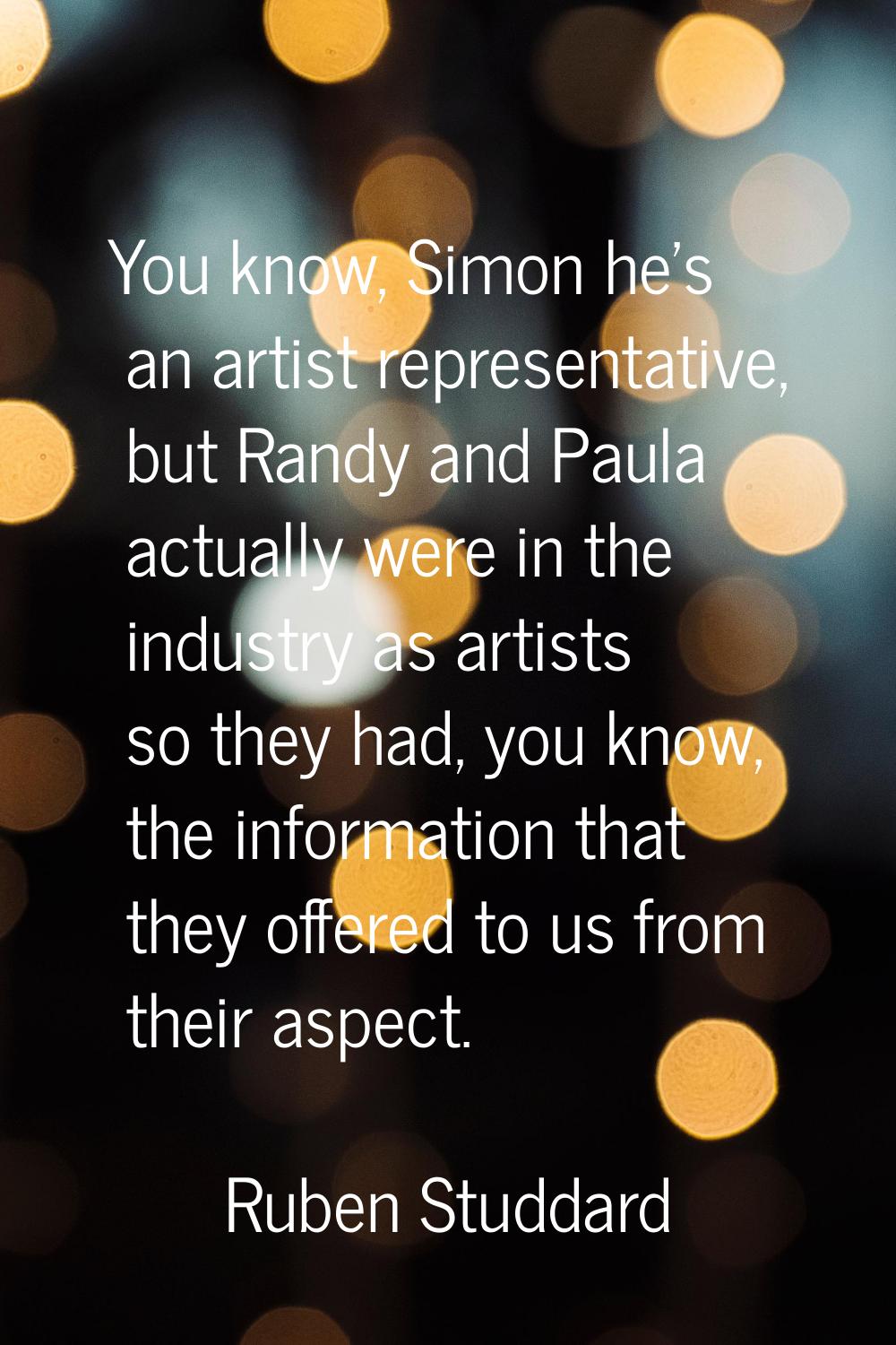 You know, Simon he's an artist representative, but Randy and Paula actually were in the industry as