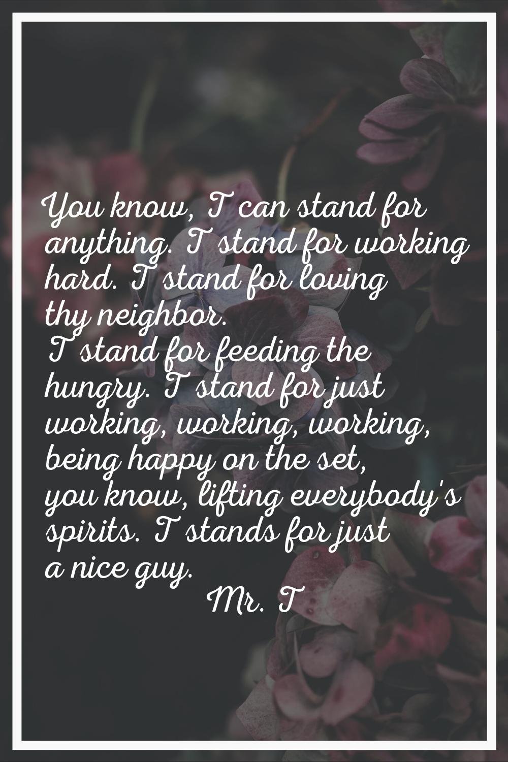 You know, T can stand for anything. T stand for working hard. T stand for loving thy neighbor. T st