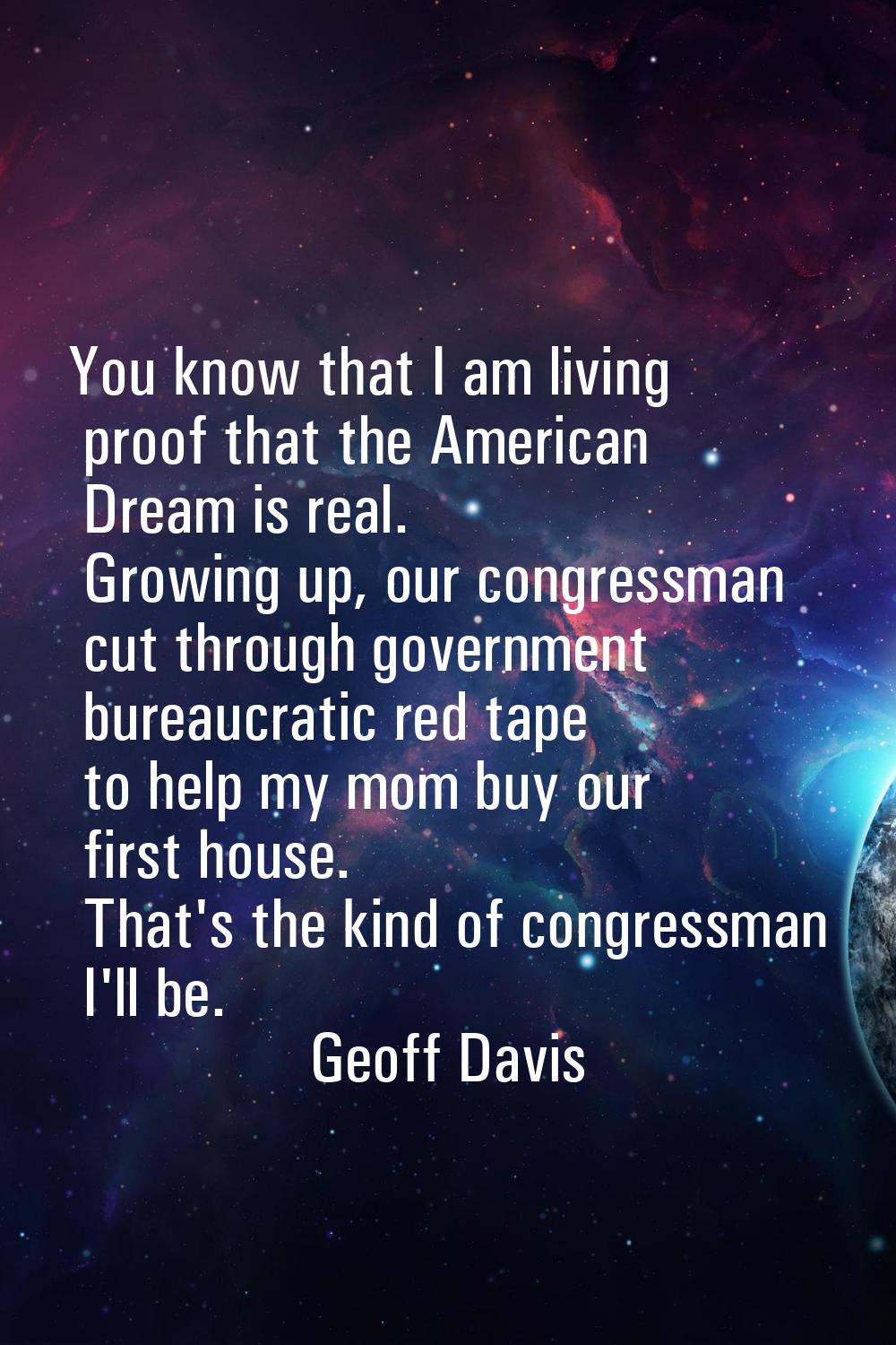 You know that I am living proof that the American Dream is real. Growing up, our congressman cut th