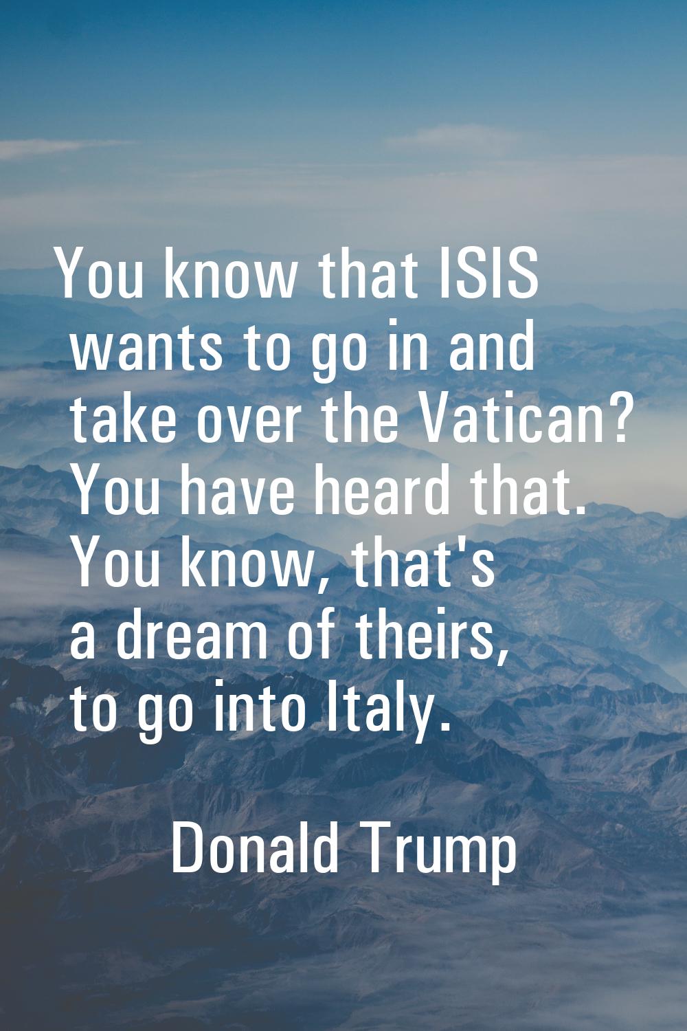 You know that ISIS wants to go in and take over the Vatican? You have heard that. You know, that's 