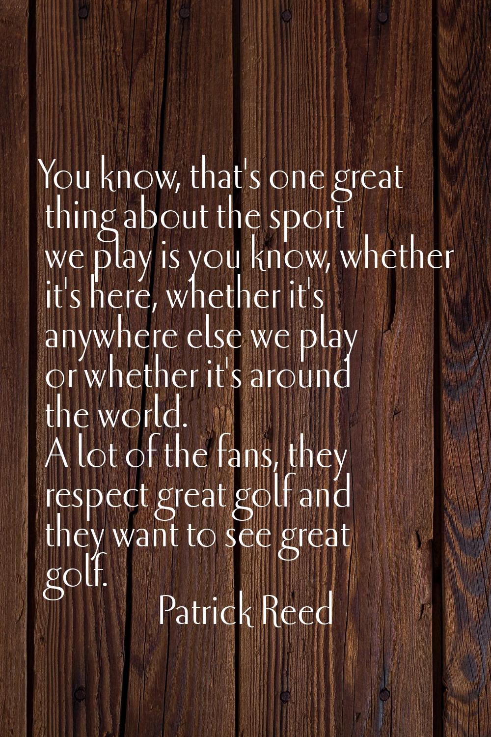You know, that's one great thing about the sport we play is you know, whether it's here, whether it