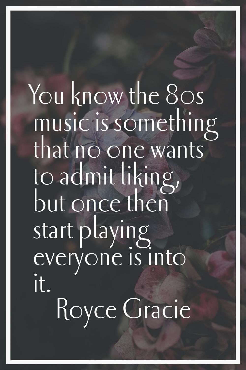 You know the 80s music is something that no one wants to admit liking, but once then start playing 
