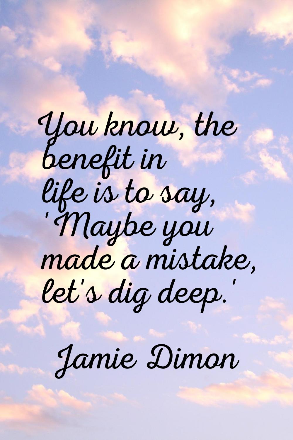 You know, the benefit in life is to say, 'Maybe you made a mistake, let's dig deep.'