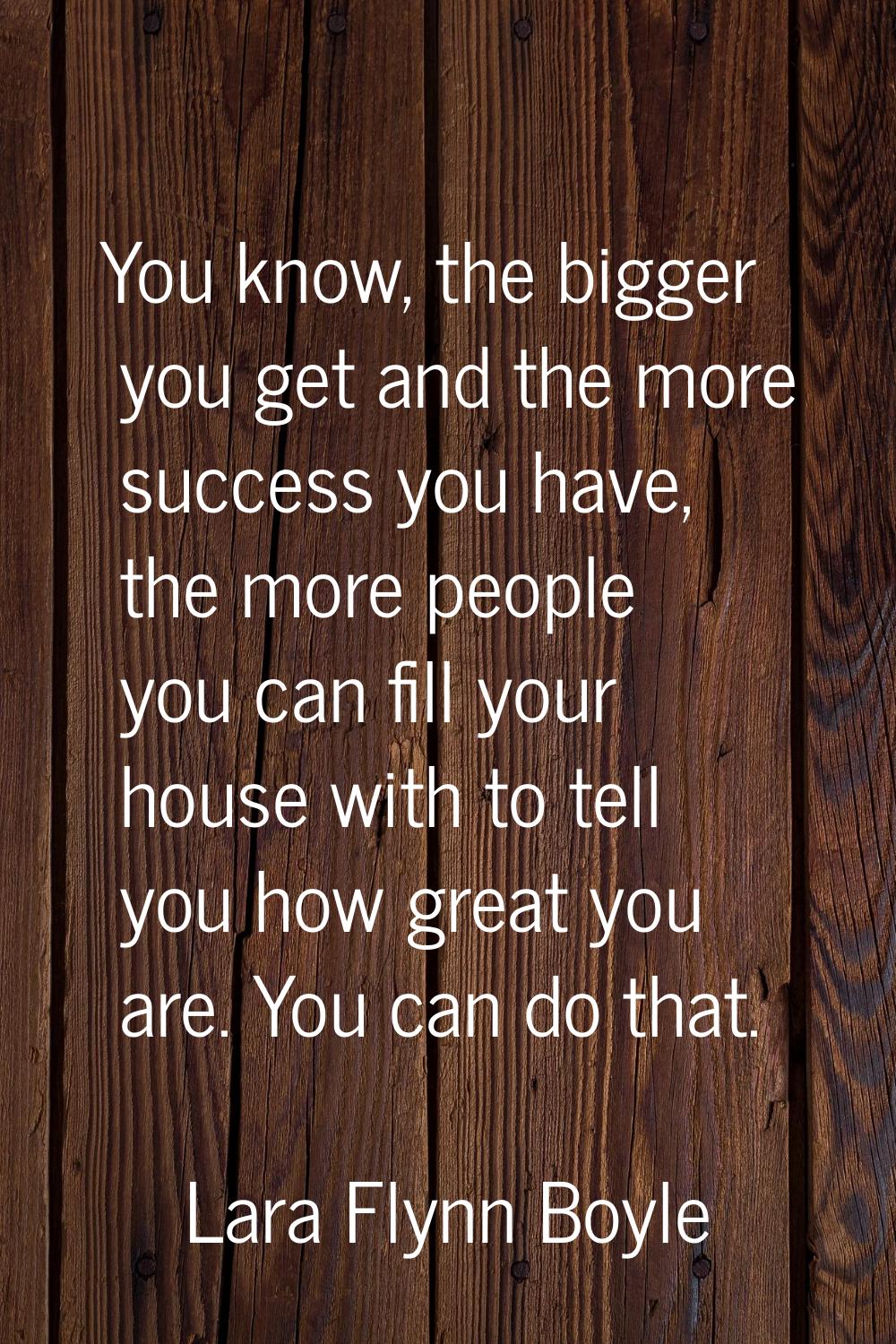 You know, the bigger you get and the more success you have, the more people you can fill your house