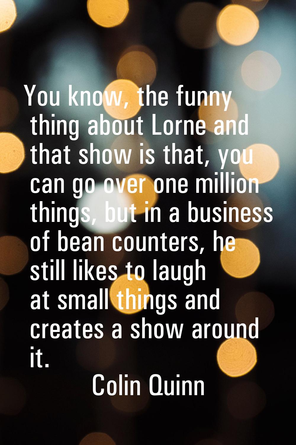 You know, the funny thing about Lorne and that show is that, you can go over one million things, bu