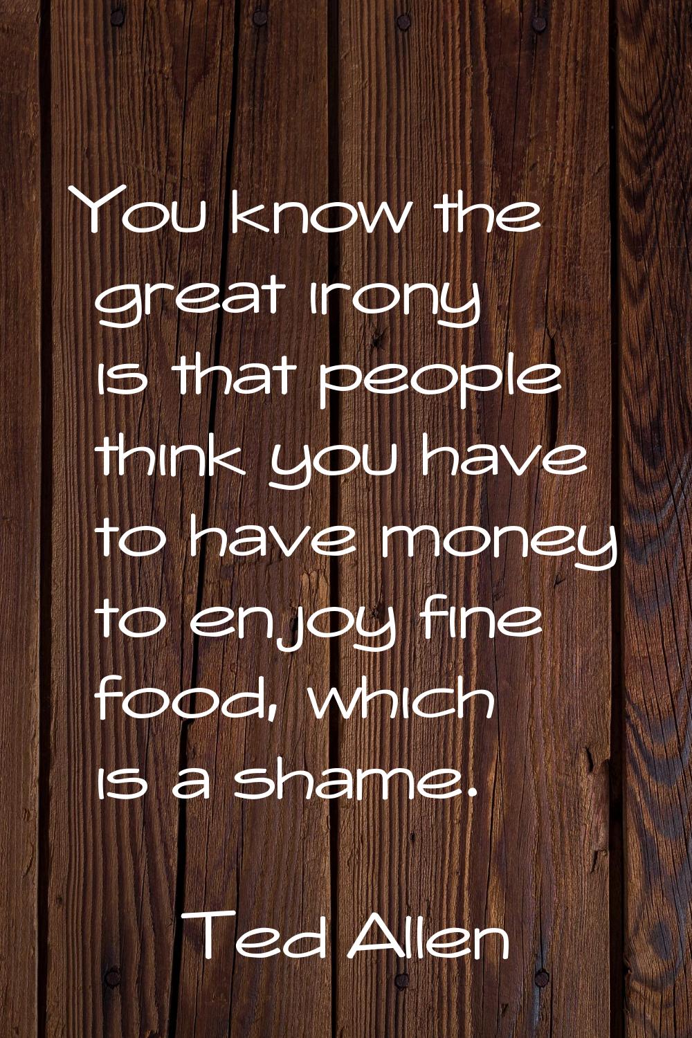 You know the great irony is that people think you have to have money to enjoy fine food, which is a