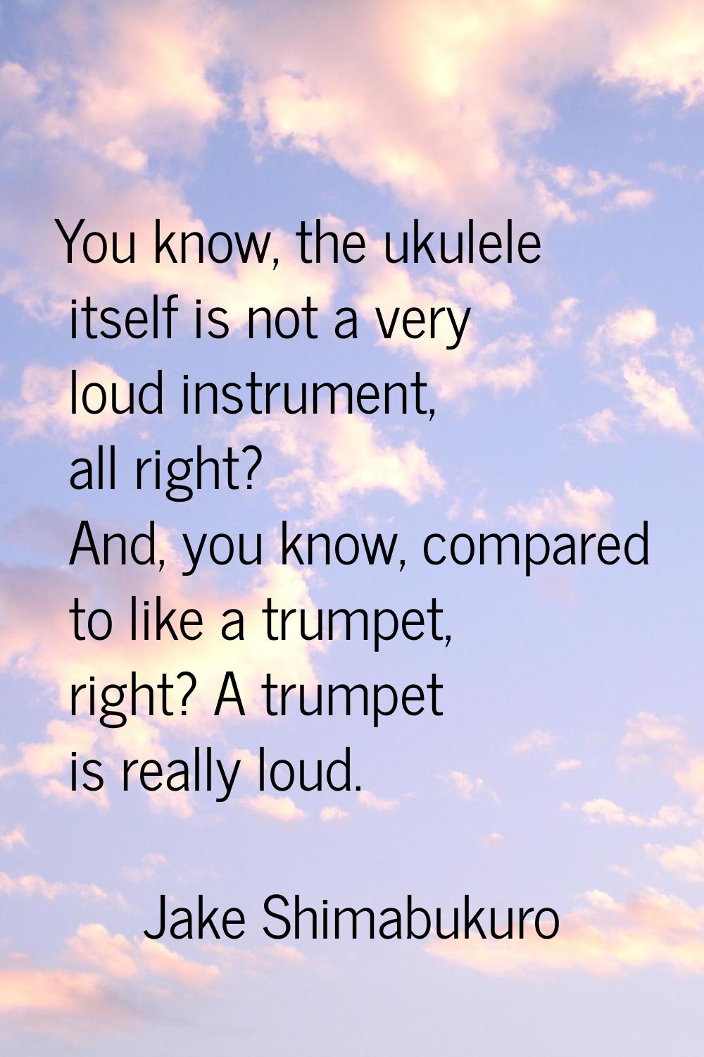 You know, the ukulele itself is not a very loud instrument, all right? And, you know, compared to l