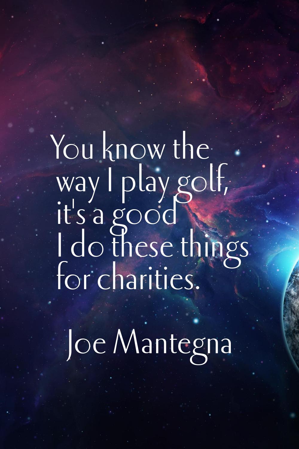 You know the way I play golf, it's a good I do these things for charities.