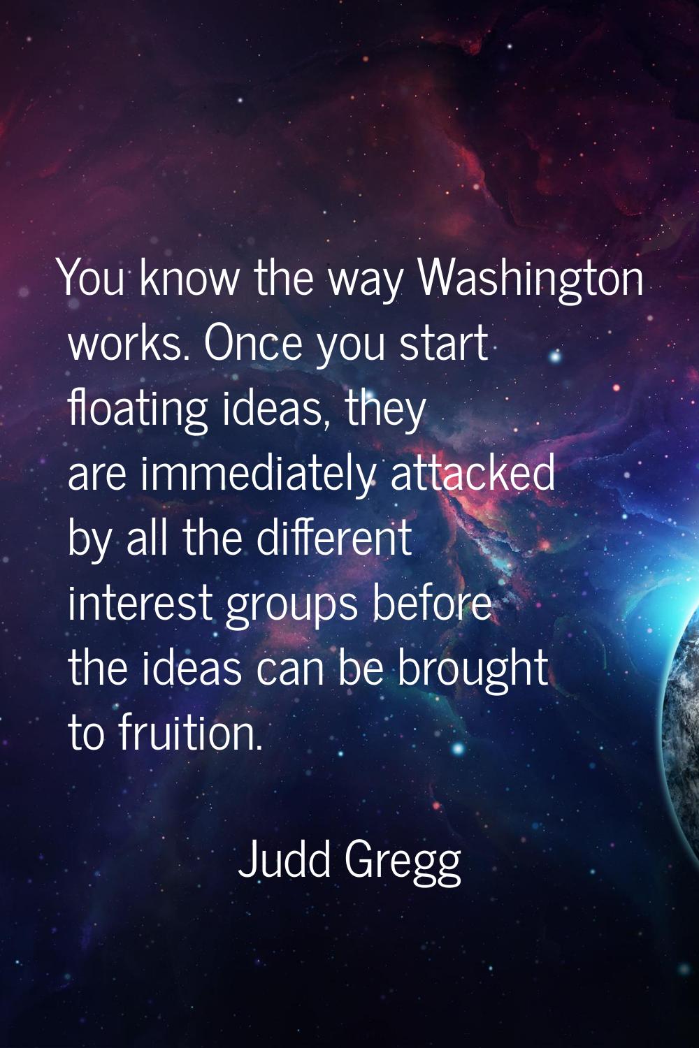 You know the way Washington works. Once you start floating ideas, they are immediately attacked by 