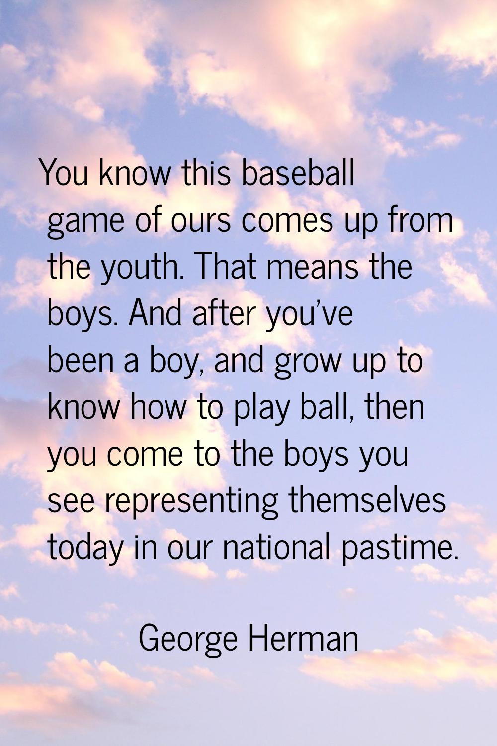 You know this baseball game of ours comes up from the youth. That means the boys. And after you've 
